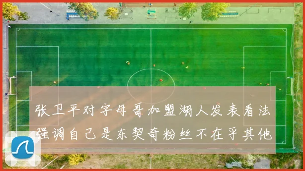 张卫平对字母哥加盟湖人发表看法强调自己是东契奇粉丝不在乎其他球员动态