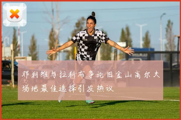 邓利维与拉科布争论旧金山高尔夫场地最佳选择引发热议