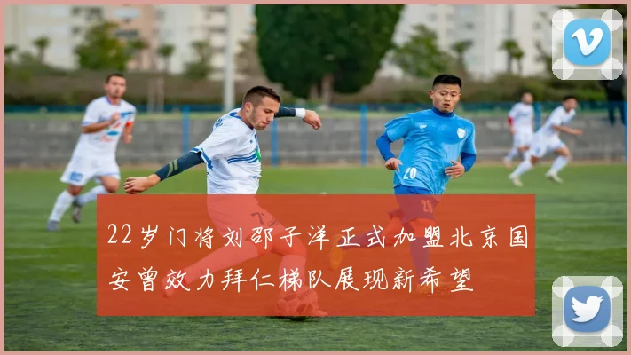 22岁门将刘邵子洋正式加盟北京国安曾效力拜仁梯队展现新希望