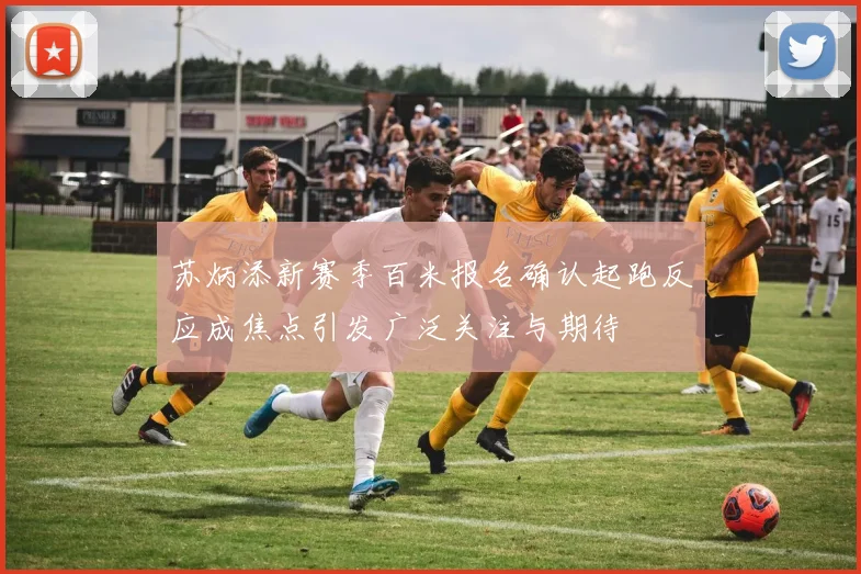 苏炳添新赛季百米报名确认起跑反应成焦点引发广泛关注与期待