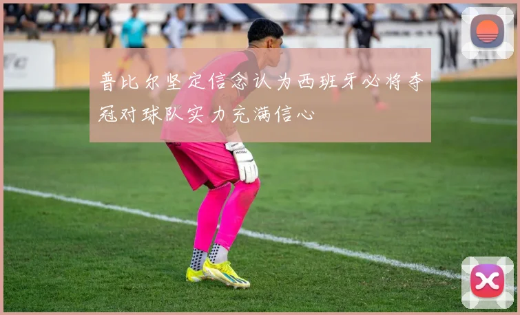 普比尔坚定信念认为西班牙必将夺冠对球队实力充满信心