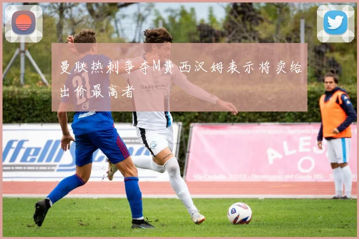 曼联热刺争夺M费西汉姆表示将卖给出价最高者