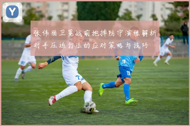 张伟丽卫冕战前抱摔防守演练解析对手压迫打法的应对策略与技巧