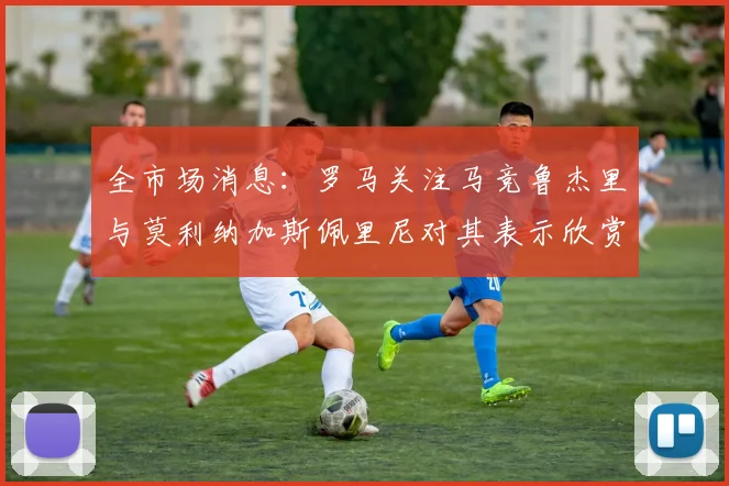 全市场消息：罗马关注马竞鲁杰里与莫利纳加斯佩里尼对其表示欣赏