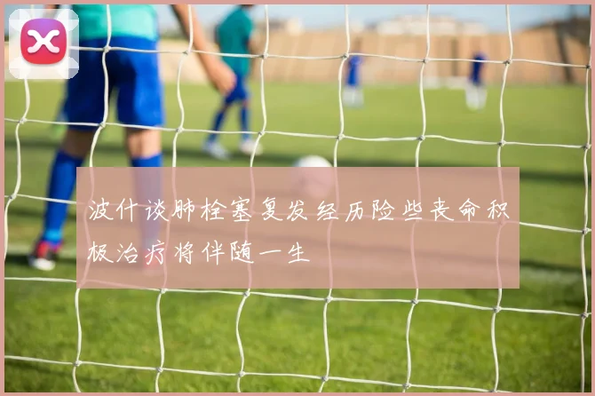 波什谈肺栓塞复发经历险些丧命积极治疗将伴随一生