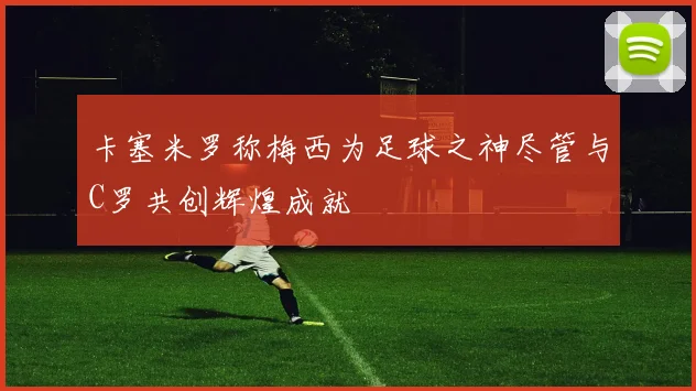 卡塞米罗称梅西为足球之神尽管与C罗共创辉煌成就