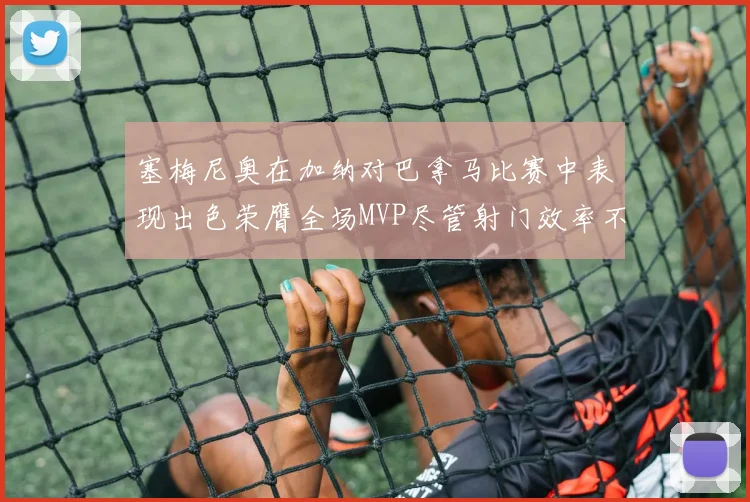 塞梅尼奥在加纳对巴拿马比赛中表现出色荣膺全场MVP尽管射门效率不佳