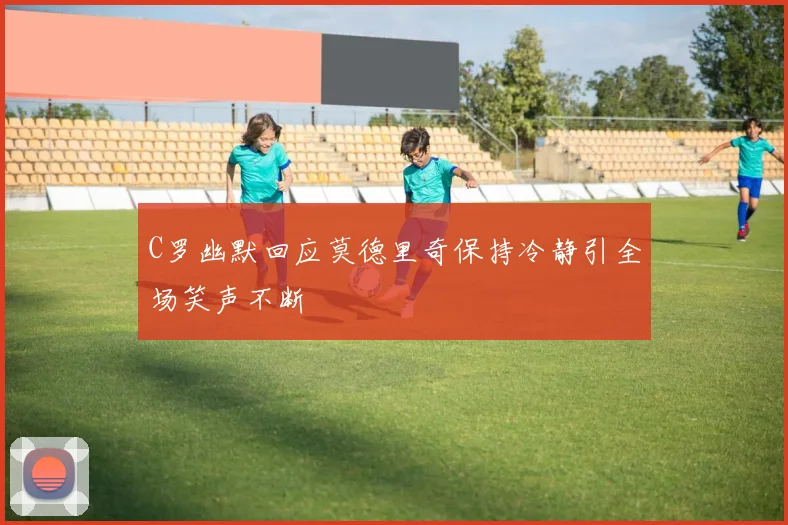 C罗幽默回应莫德里奇保持冷静引全场笑声不断