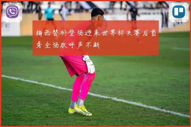 梅西替补登场迎来世界杯决赛后首秀全场欢呼声不断
