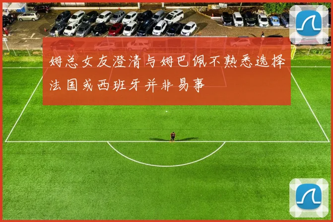 姆总女友澄清与姆巴佩不熟悉选择法国或西班牙并非易事