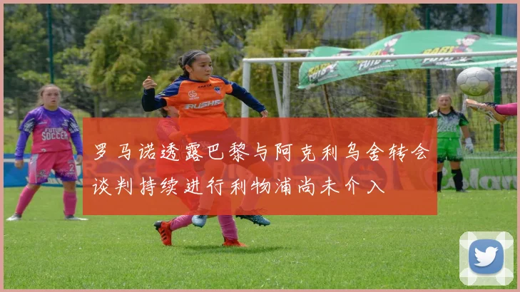 罗马诺透露巴黎与阿克利乌舍转会谈判持续进行利物浦尚未介入