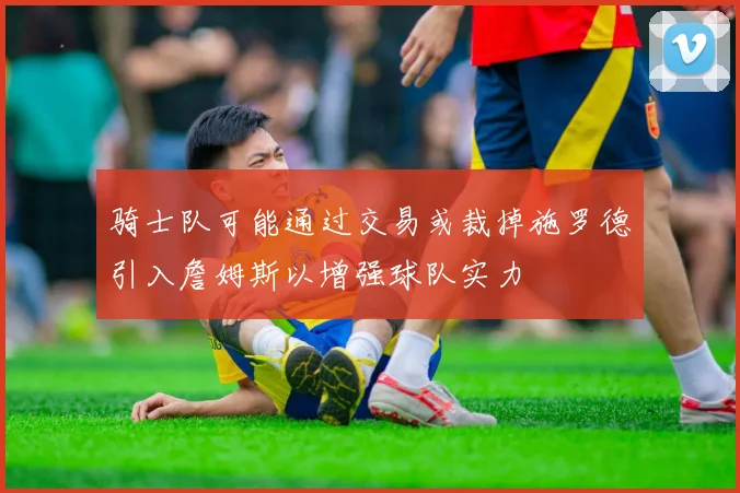 骑士队可能通过交易或裁掉施罗德引入詹姆斯以增强球队实力