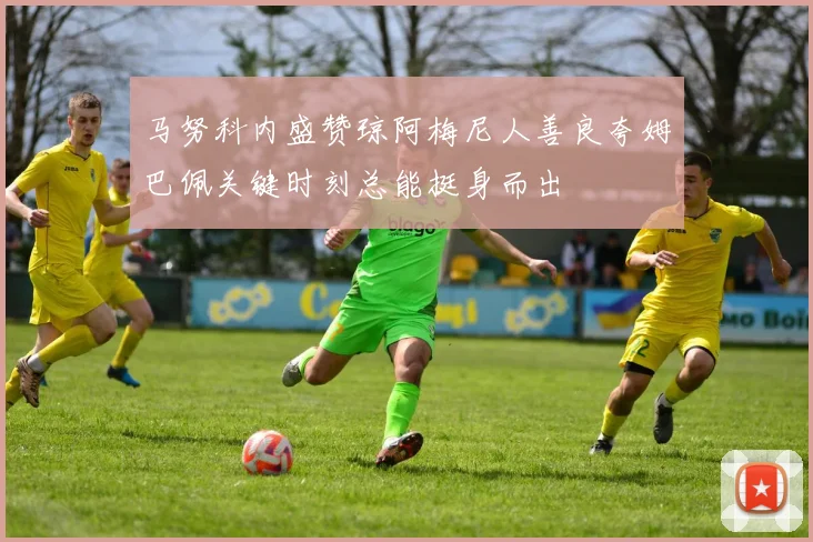 马努科内盛赞琼阿梅尼人善良夸姆巴佩关键时刻总能挺身而出