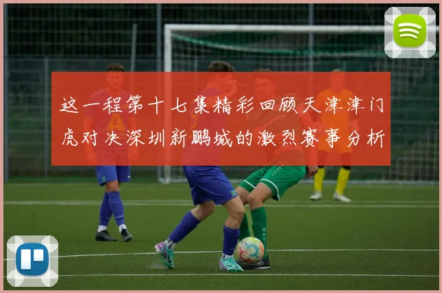 这一程第十七集精彩回顾天津津门虎对决深圳新鹏城的激烈赛事分析与亮点解读